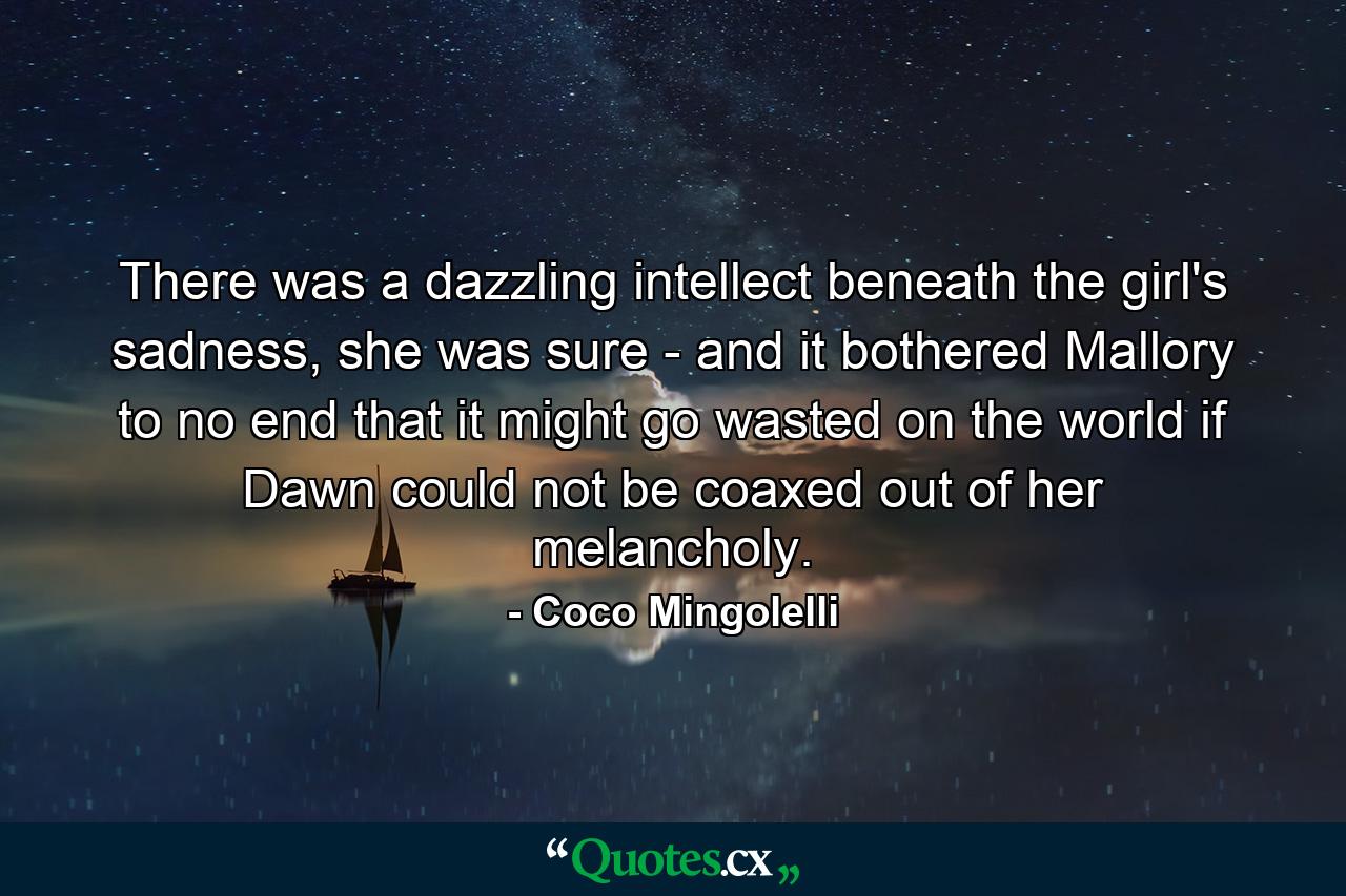 There was a dazzling intellect beneath the girl's sadness, she was sure - and it bothered Mallory to no end that it might go wasted on the world if Dawn could not be coaxed out of her melancholy. - Quote by Coco Mingolelli