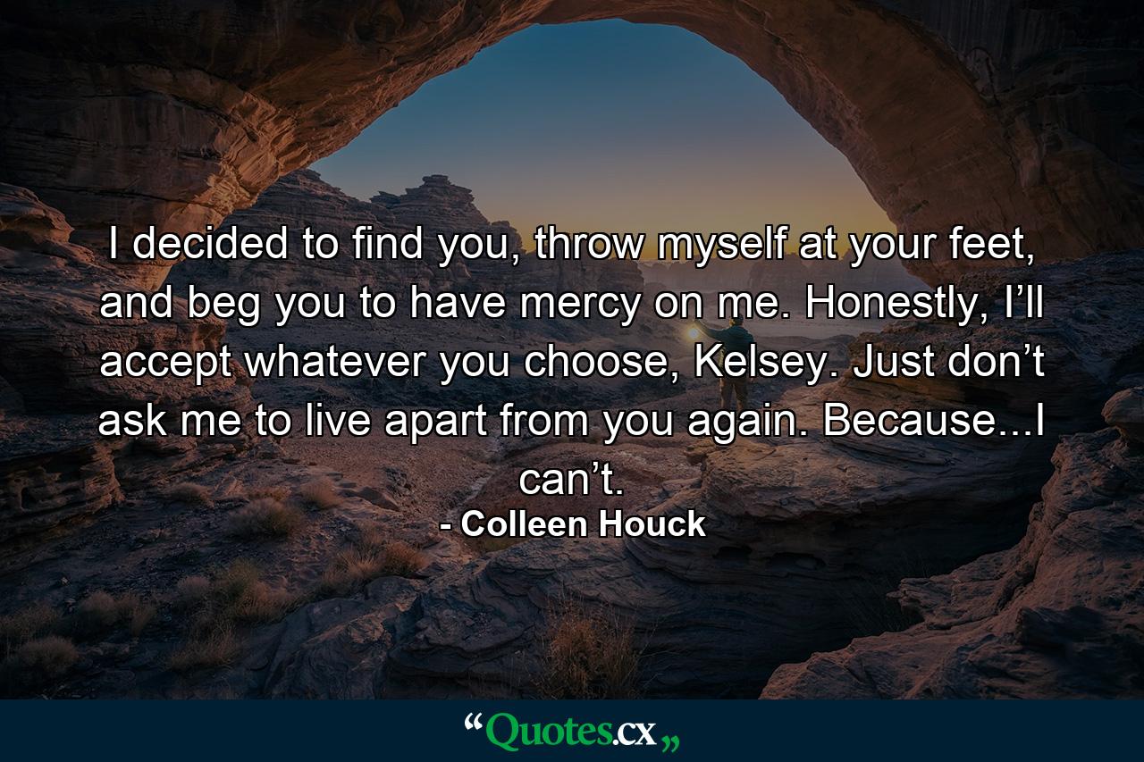 I decided to find you, throw myself at your feet, and beg you to have mercy on me. Honestly, I’ll accept whatever you choose, Kelsey. Just don’t ask me to live apart from you again. Because...I can’t. - Quote by Colleen Houck