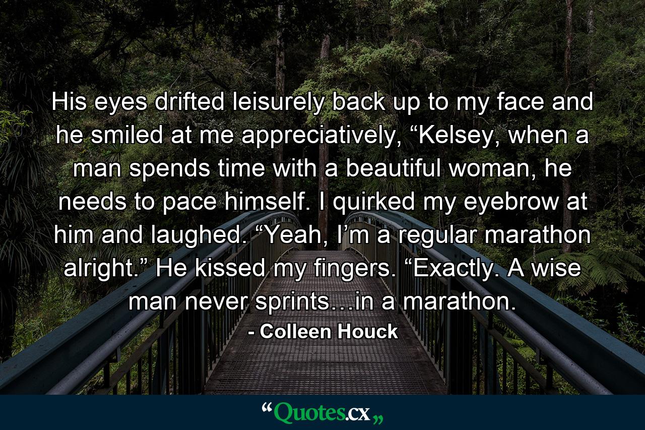 His eyes drifted leisurely back up to my face and he smiled at me appreciatively, “Kelsey, when a man spends time with a beautiful woman, he needs to pace himself. I quirked my eyebrow at him and laughed. “Yeah, I’m a regular marathon alright.” He kissed my fingers. “Exactly. A wise man never sprints…in a marathon. - Quote by Colleen Houck