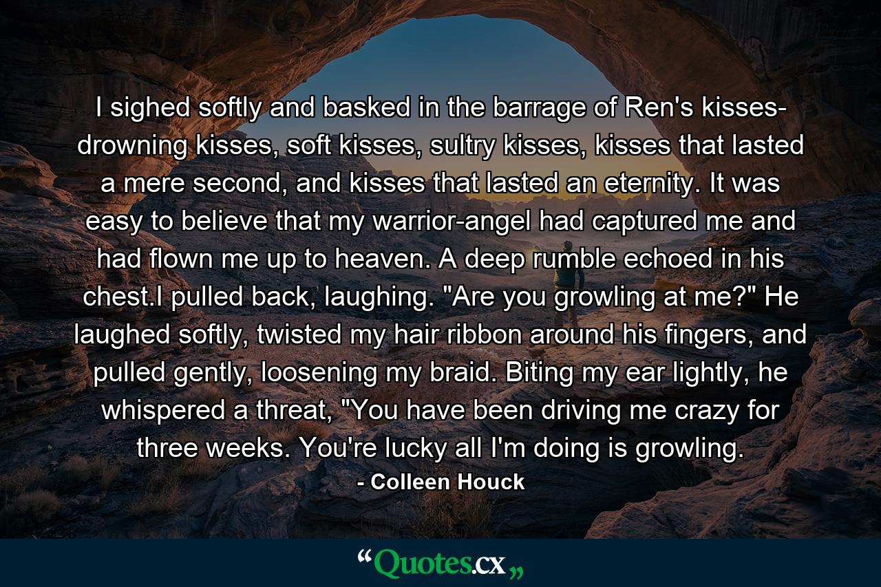 I sighed softly and basked in the barrage of Ren's kisses- drowning kisses, soft kisses, sultry kisses, kisses that lasted a mere second, and kisses that lasted an eternity. It was easy to believe that my warrior-angel had captured me and had flown me up to heaven. A deep rumble echoed in his chest.I pulled back, laughing. 