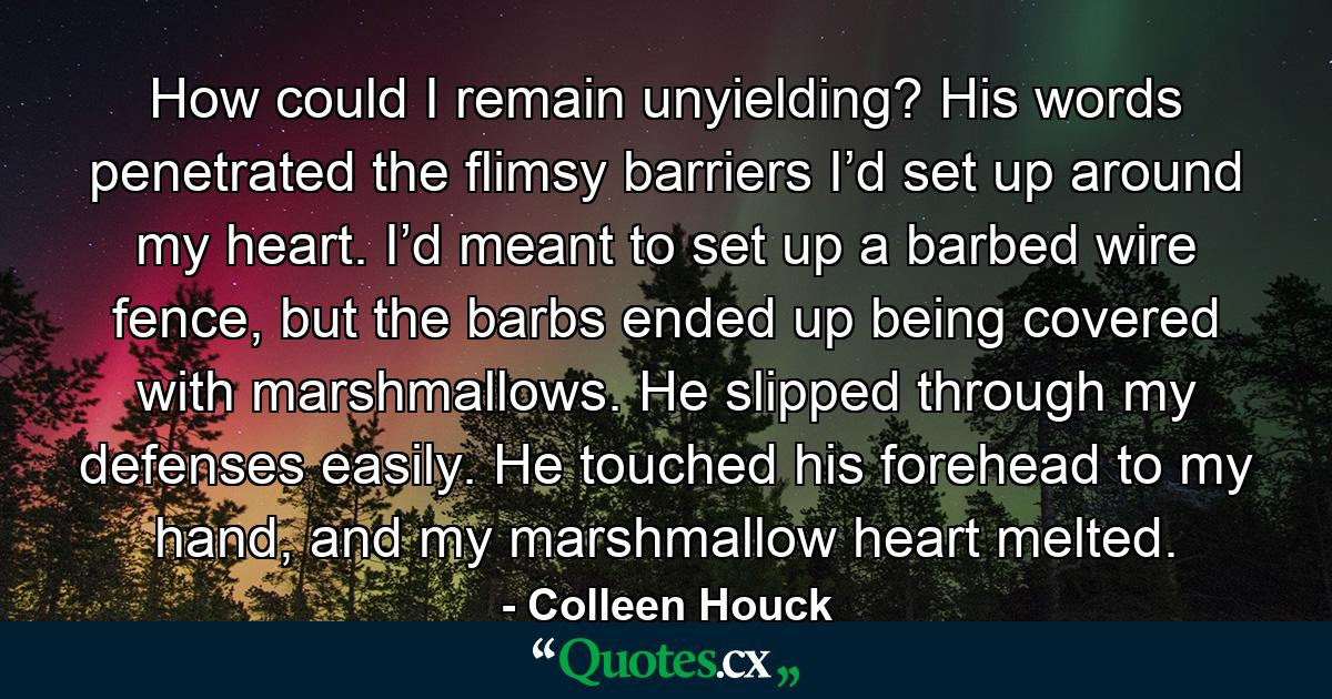 How could I remain unyielding? His words penetrated the flimsy barriers I’d set up around my heart. I’d meant to set up a barbed wire fence, but the barbs ended up being covered with marshmallows. He slipped through my defenses easily. He touched his forehead to my hand, and my marshmallow heart melted. - Quote by Colleen Houck