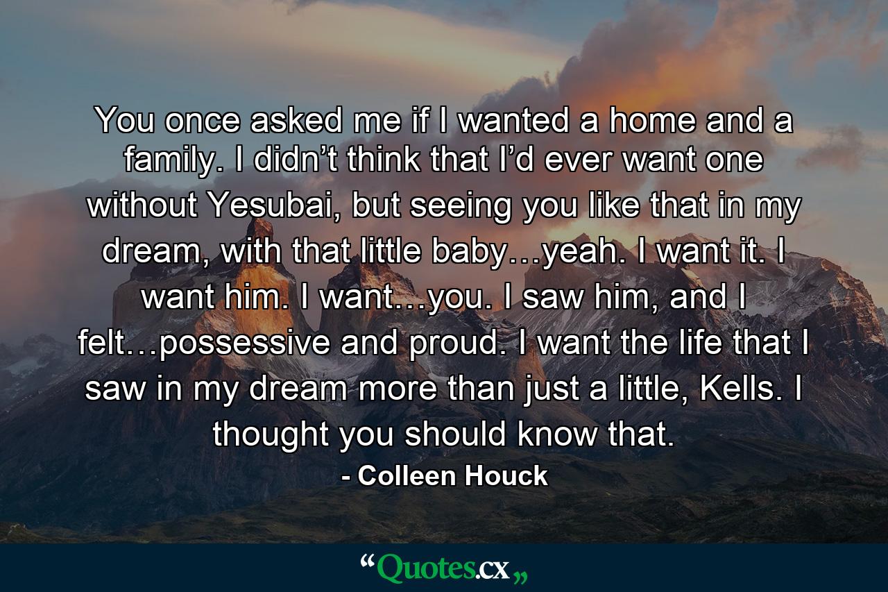 You once asked me if I wanted a home and a family. I didn’t think that I’d ever want one without Yesubai, but seeing you like that in my dream, with that little baby…yeah. I want it. I want him. I want…you. I saw him, and I felt…possessive and proud. I want the life that I saw in my dream more than just a little, Kells. I thought you should know that. - Quote by Colleen Houck