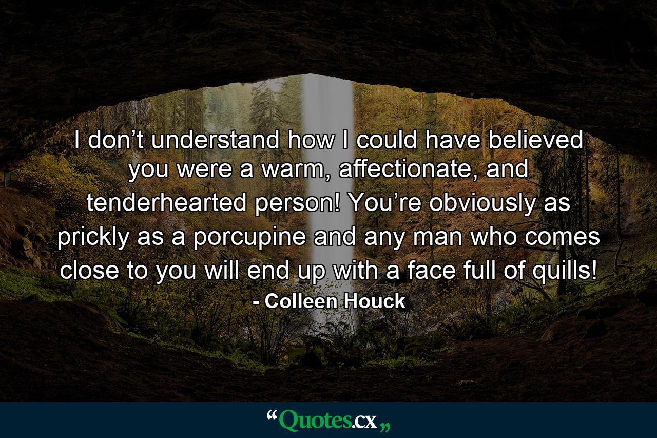 I don’t understand how I could have believed you were a warm, affectionate, and tenderhearted person! You’re obviously as prickly as a porcupine and any man who comes close to you will end up with a face full of quills! - Quote by Colleen Houck