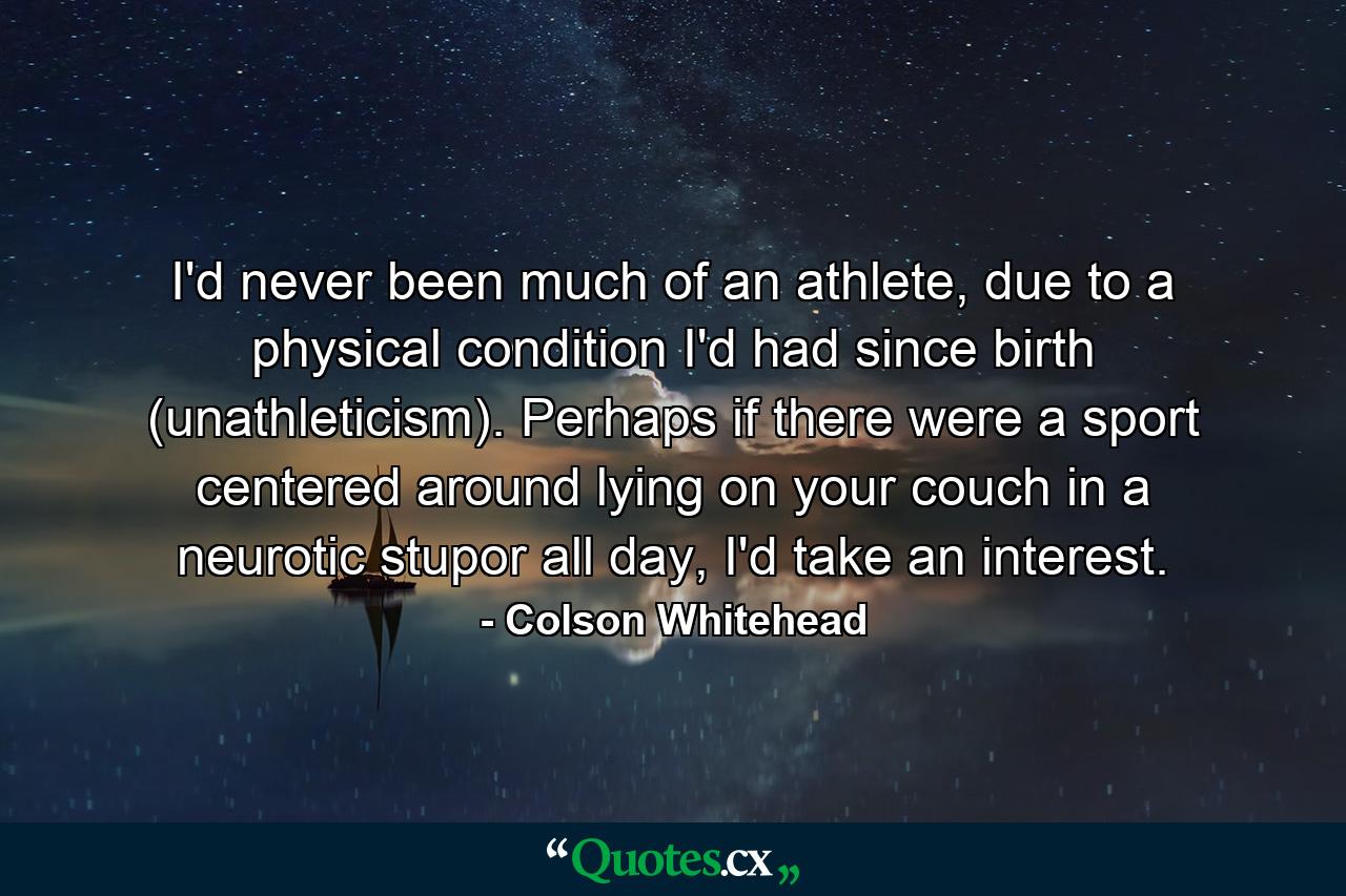 I'd never been much of an athlete, due to a physical condition I'd had since birth (unathleticism). Perhaps if there were a sport centered around lying on your couch in a neurotic stupor all day, I'd take an interest. - Quote by Colson Whitehead