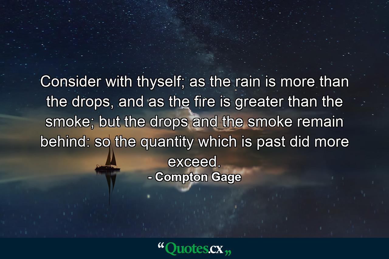 Consider with thyself; as the rain is more than the drops, and as the fire is greater than the smoke; but the drops and the smoke remain behind: so the quantity which is past did more exceed. - Quote by Compton Gage