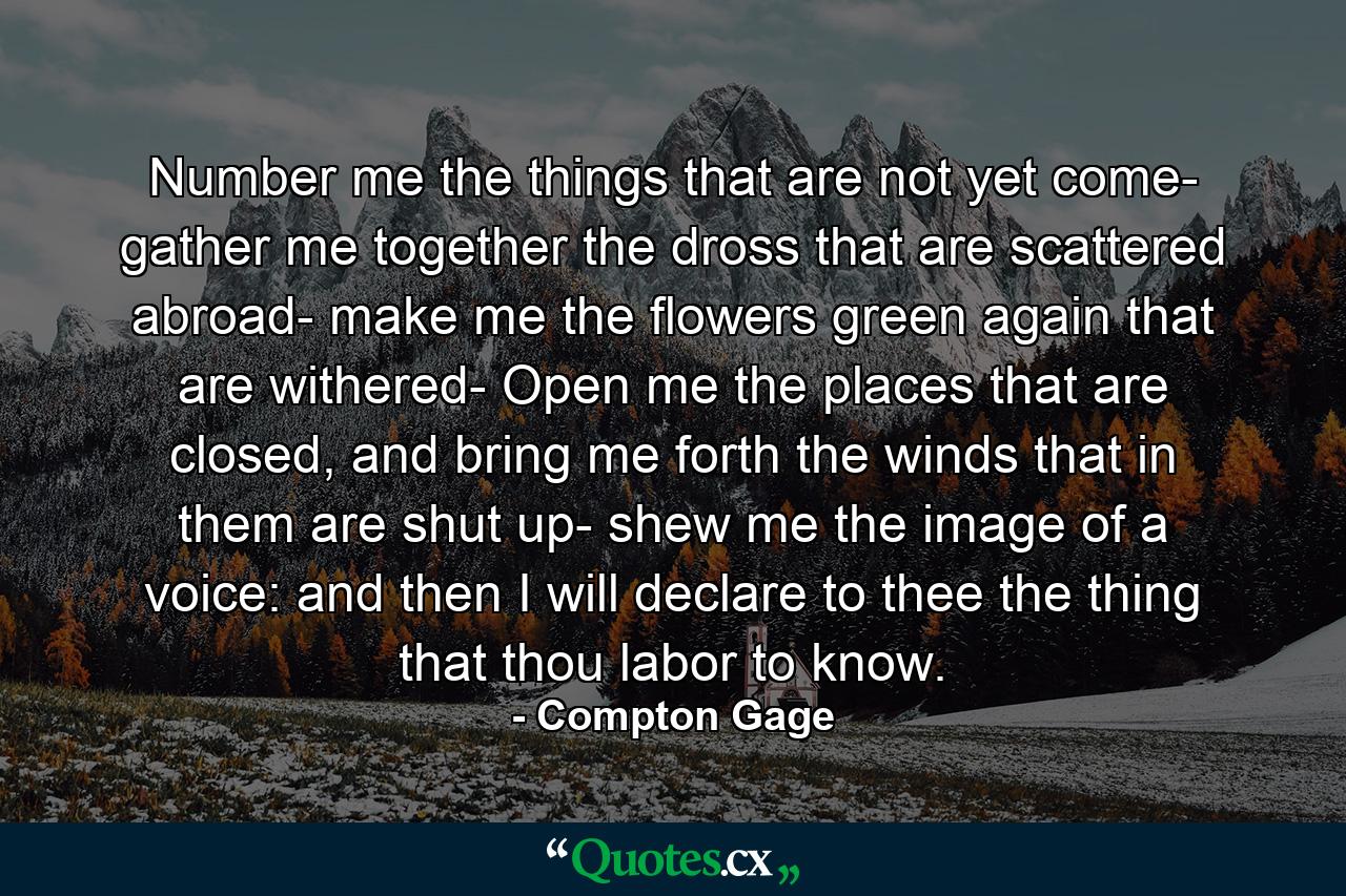 Number me the things that are not yet come- gather me together the dross that are scattered abroad- make me the flowers green again that are withered- Open me the places that are closed, and bring me forth the winds that in them are shut up- shew me the image of a voice: and then I will declare to thee the thing that thou labor to know. - Quote by Compton Gage