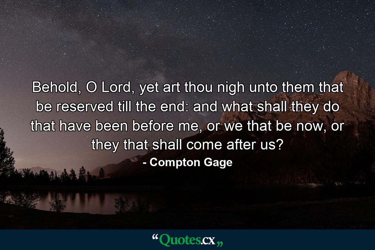 Behold, O Lord, yet art thou nigh unto them that be reserved till the end: and what shall they do that have been before me, or we that be now, or they that shall come after us? - Quote by Compton Gage