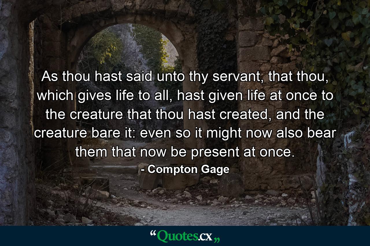 As thou hast said unto thy servant, that thou, which gives life to all, hast given life at once to the creature that thou hast created, and the creature bare it: even so it might now also bear them that now be present at once. - Quote by Compton Gage