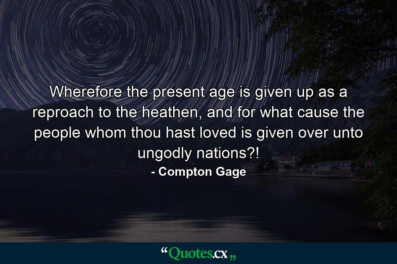 Wherefore the present age is given up as a reproach to the heathen, and for what cause the people whom thou hast loved is given over unto ungodly nations?! - Quote by Compton Gage