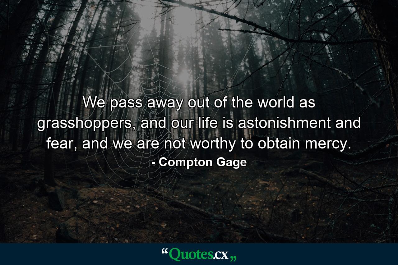 We pass away out of the world as grasshoppers, and our life is astonishment and fear, and we are not worthy to obtain mercy. - Quote by Compton Gage