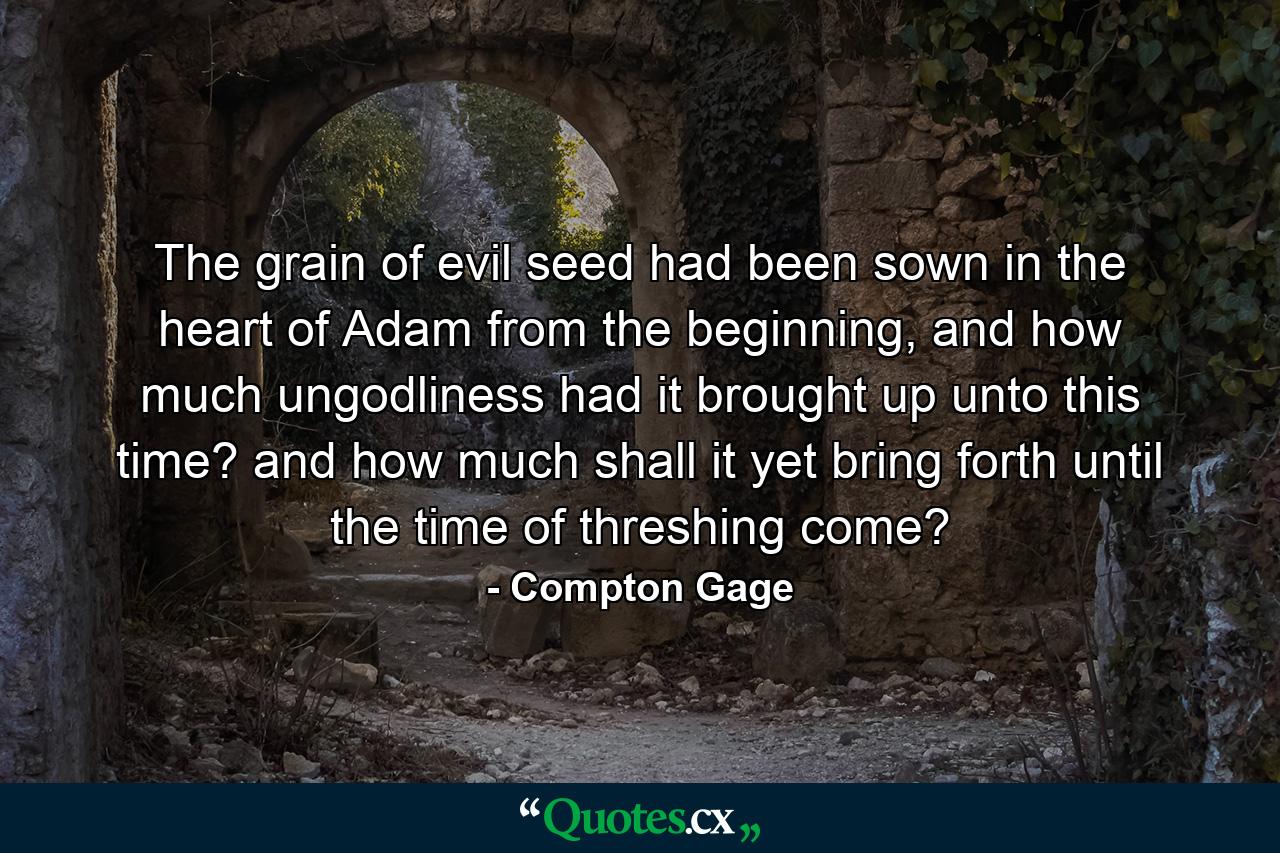 The grain of evil seed had been sown in the heart of Adam from the beginning, and how much ungodliness had it brought up unto this time? and how much shall it yet bring forth until the time of threshing come? - Quote by Compton Gage