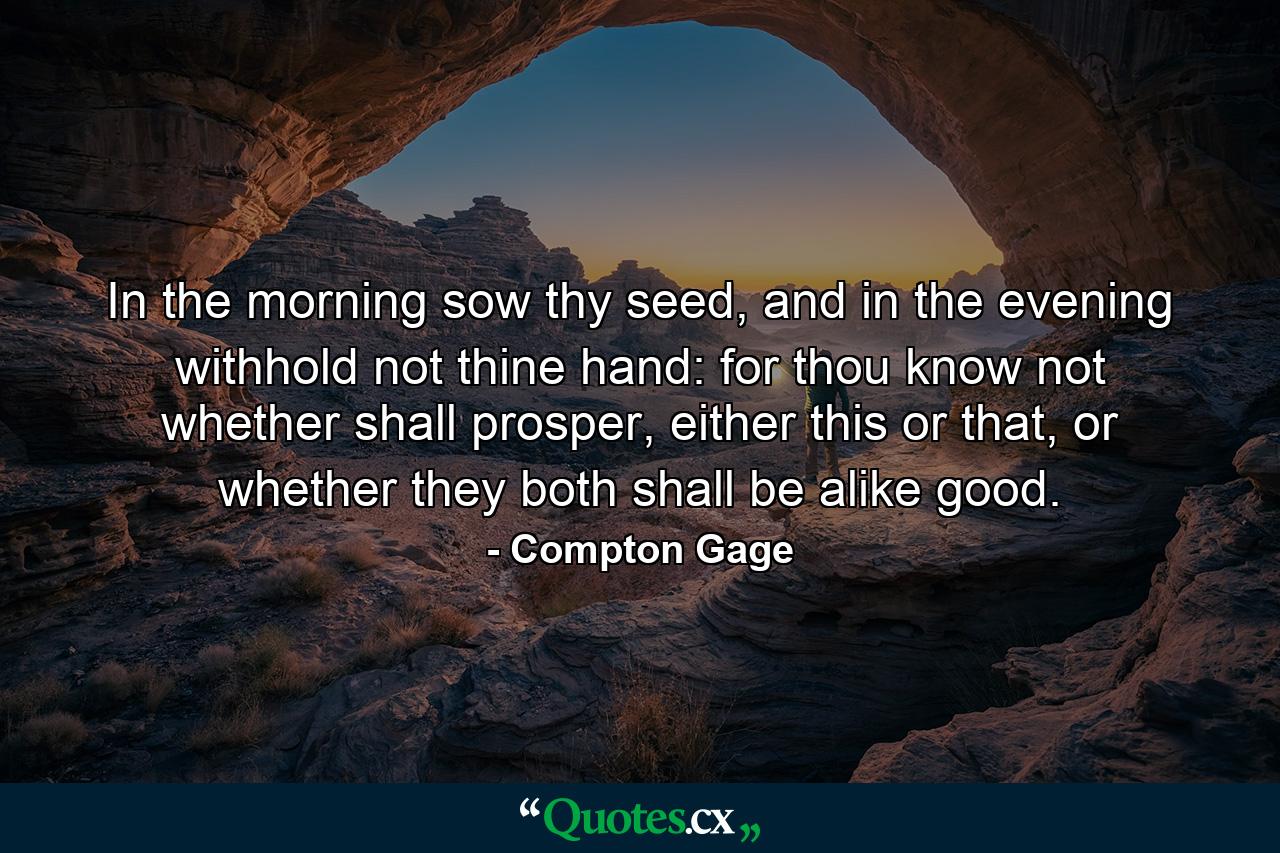 In the morning sow thy seed, and in the evening withhold not thine hand: for thou know not whether shall prosper, either this or that, or whether they both shall be alike good. - Quote by Compton Gage