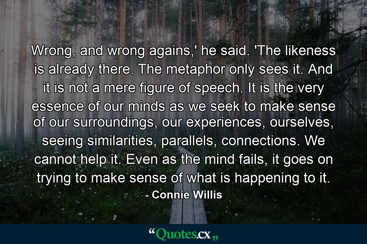 Wrong, and wrong agains,' he said. 'The likeness is already there. The metaphor only sees it. And it is not a mere figure of speech. It is the very essence of our minds as we seek to make sense of our surroundings, our experiences, ourselves, seeing similarities, parallels, connections. We cannot help it. Even as the mind fails, it goes on trying to make sense of what is happening to it. - Quote by Connie Willis