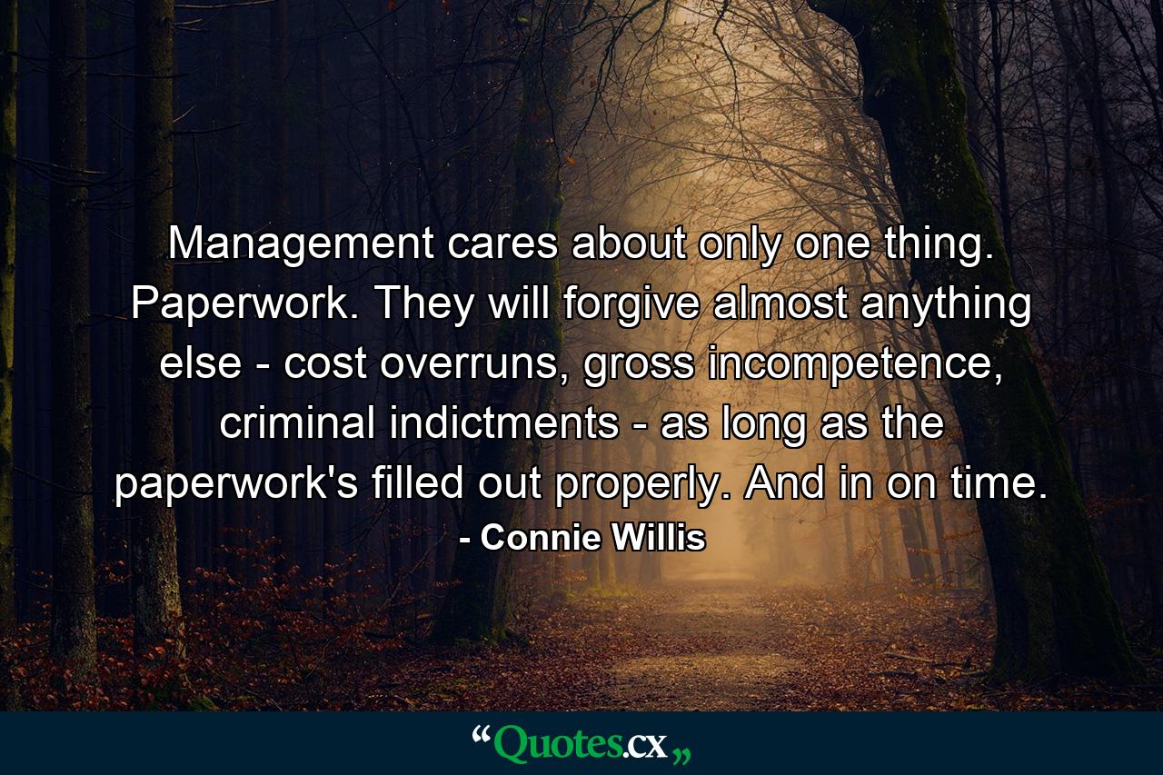 Management cares about only one thing. Paperwork. They will forgive almost anything else - cost overruns, gross incompetence, criminal indictments - as long as the paperwork's filled out properly. And in on time. - Quote by Connie Willis