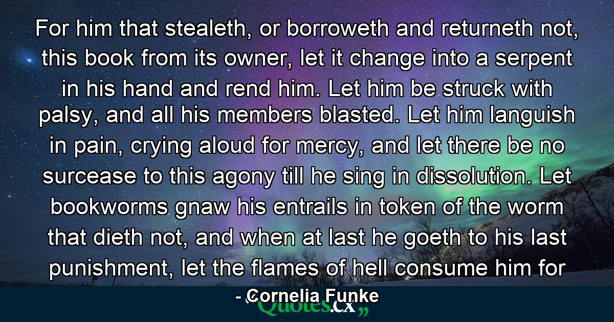 For him that stealeth, or borroweth and returneth not, this book from its owner, let it change into a serpent in his hand and rend him. Let him be struck with palsy, and all his members blasted. Let him languish in pain, crying aloud for mercy, and let there be no surcease to this agony till he sing in dissolution. Let bookworms gnaw his entrails in token of the worm that dieth not, and when at last he goeth to his last punishment, let the flames of hell consume him for - Quote by Cornelia Funke