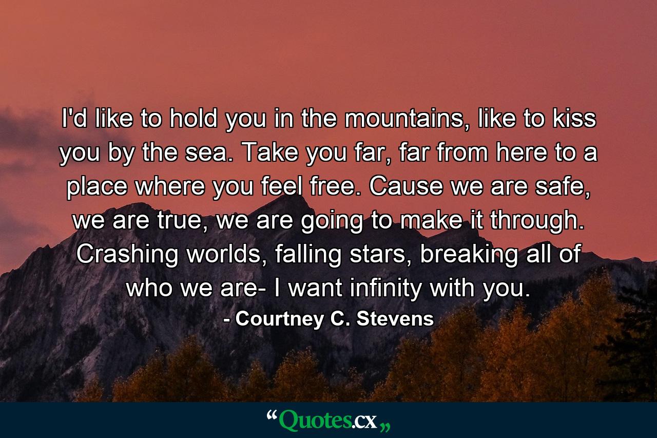 I'd like to hold you in the mountains, like to kiss you by the sea. Take you far, far from here to a place where you feel free. Cause we are safe, we are true, we are going to make it through. Crashing worlds, falling stars, breaking all of who we are- I want infinity with you. - Quote by Courtney C. Stevens