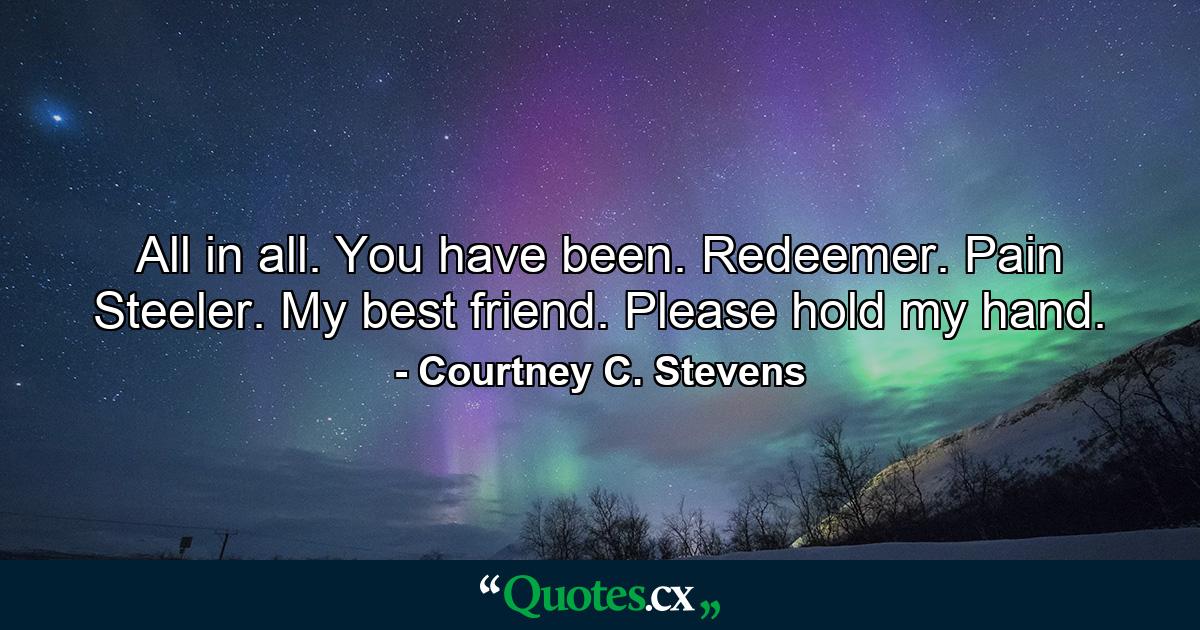 All in all. You have been. Redeemer. Pain Steeler. My best friend. Please hold my hand. - Quote by Courtney C. Stevens