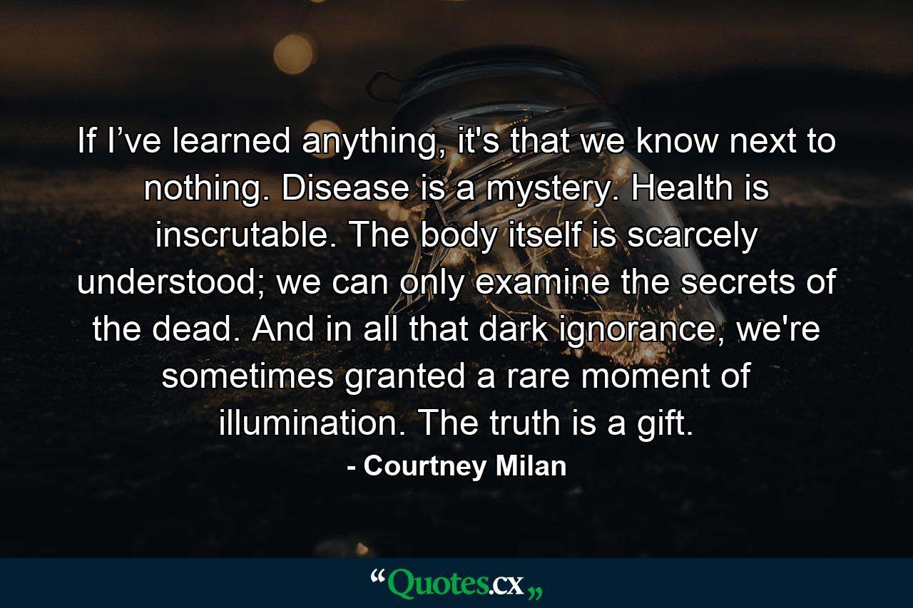 If I’ve learned anything, it's that we know next to nothing. Disease is a mystery. Health is inscrutable. The body itself is scarcely understood; we can only examine the secrets of the dead. And in all that dark ignorance, we're sometimes granted a rare moment of illumination. The truth is a gift. - Quote by Courtney Milan