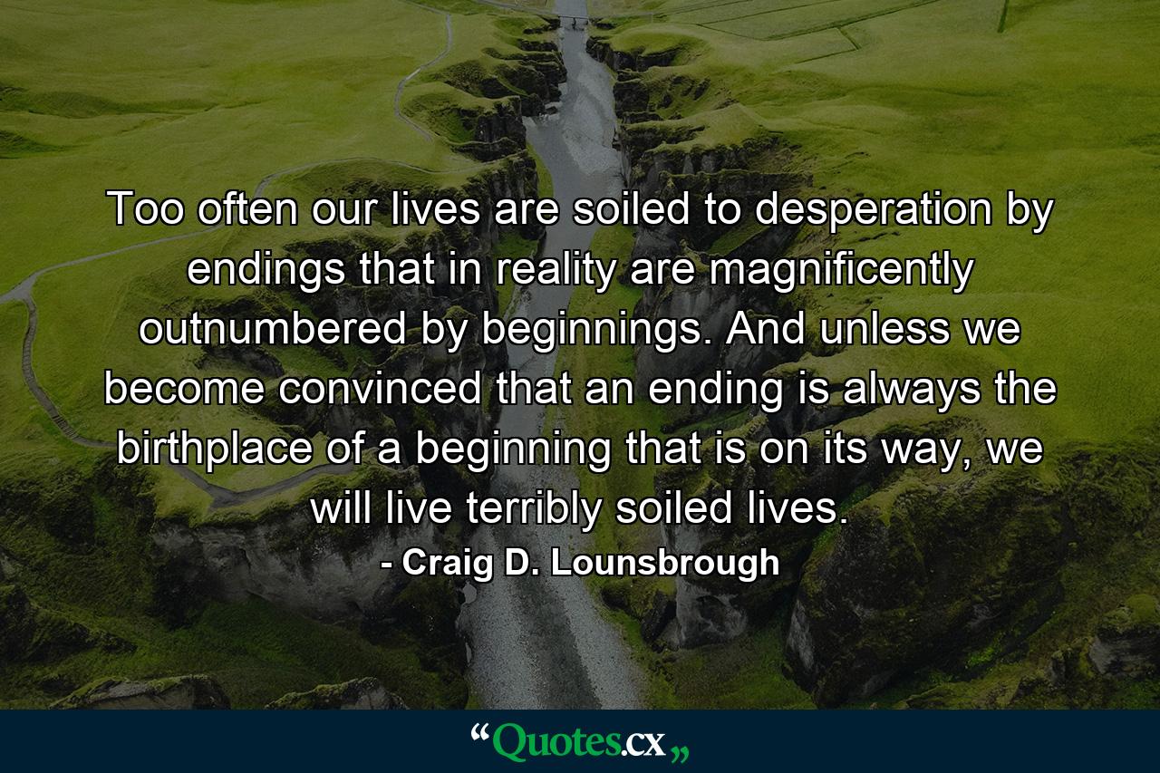 Too often our lives are soiled to desperation by endings that in reality are magnificently outnumbered by beginnings. And unless we become convinced that an ending is always the birthplace of a beginning that is on its way, we will live terribly soiled lives. - Quote by Craig D. Lounsbrough