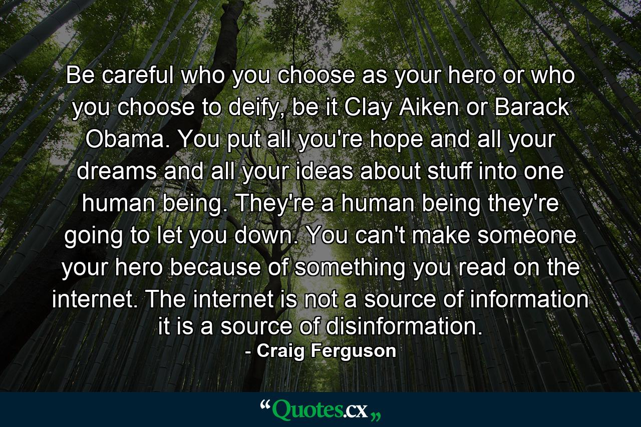 Be careful who you choose as your hero or who you choose to deify, be it Clay Aiken or Barack Obama. You put all you're hope and all your dreams and all your ideas about stuff into one human being. They're a human being they're going to let you down. You can't make someone your hero because of something you read on the internet. The internet is not a source of information it is a source of disinformation. - Quote by Craig Ferguson