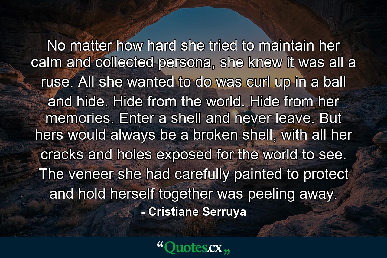 No matter how hard she tried to maintain her calm and collected persona, she knew it was all a ruse. All she wanted to do was curl up in a ball and hide. Hide from the world. Hide from her memories. Enter a shell and never leave. But hers would always be a broken shell, with all her cracks and holes exposed for the world to see. The veneer she had carefully painted to protect and hold herself together was peeling away. - Quote by Cristiane Serruya