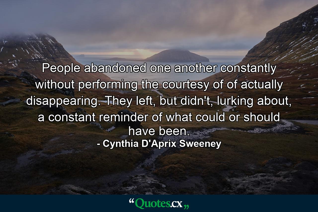 People abandoned one another constantly without performing the courtesy of of actually disappearing. They left, but didn't, lurking about, a constant reminder of what could or should have been. - Quote by Cynthia D'Aprix Sweeney