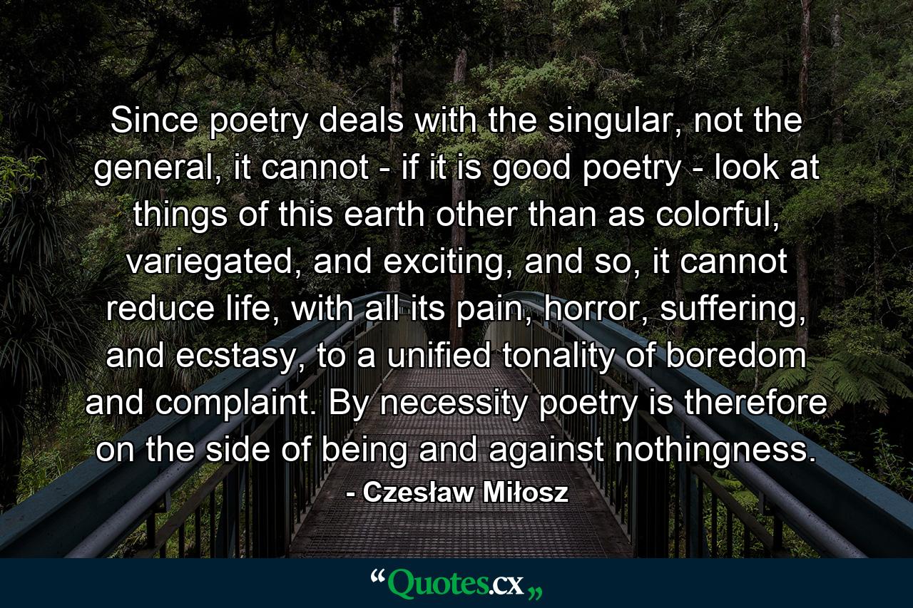 Since poetry deals with the singular, not the general, it cannot - if it is good poetry - look at things of this earth other than as colorful, variegated, and exciting, and so, it cannot reduce life, with all its pain, horror, suffering, and ecstasy, to a unified tonality of boredom and complaint. By necessity poetry is therefore on the side of being and against nothingness. - Quote by Czesław Miłosz