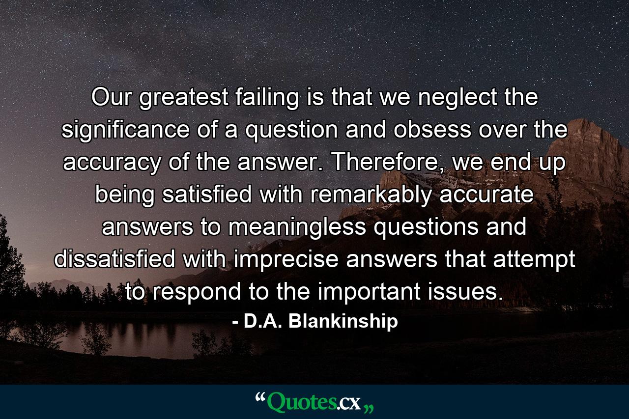 Our greatest failing is that we neglect the significance of a question and obsess over the accuracy of the answer. Therefore, we end up being satisfied with remarkably accurate answers to meaningless questions and dissatisfied with imprecise answers that attempt to respond to the important issues. - Quote by D.A. Blankinship