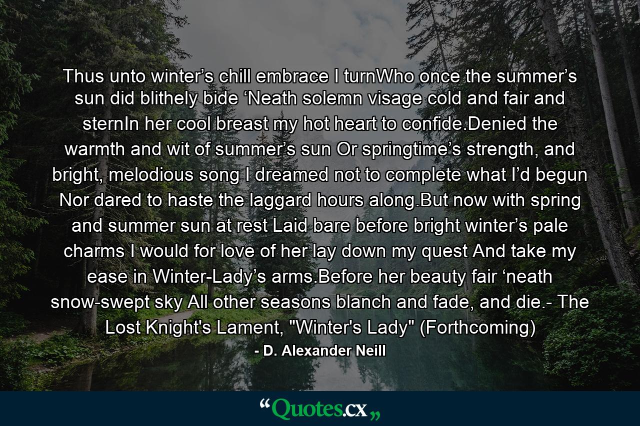 Thus unto winter’s chill embrace I turnWho once the summer’s sun did blithely bide ‘Neath solemn visage cold and fair and sternIn her cool breast my hot heart to confide.Denied the warmth and wit of summer’s sun Or springtime’s strength, and bright, melodious song I dreamed not to complete what I’d begun Nor dared to haste the laggard hours along.But now with spring and summer sun at rest Laid bare before bright winter’s pale charms I would for love of her lay down my quest And take my ease in Winter-Lady’s arms.Before her beauty fair ‘neath snow-swept sky All other seasons blanch and fade, and die.- The Lost Knight's Lament, 