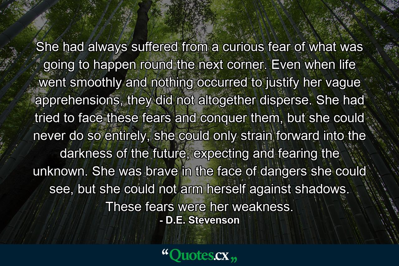 She had always suffered from a curious fear of what was going to happen round the next corner. Even when life went smoothly and nothing occurred to justify her vague apprehensions, they did not altogether disperse. She had tried to face these fears and conquer them, but she could never do so entirely, she could only strain forward into the darkness of the future, expecting and fearing the unknown. She was brave in the face of dangers she could see, but she could not arm herself against shadows. These fears were her weakness. - Quote by D.E. Stevenson