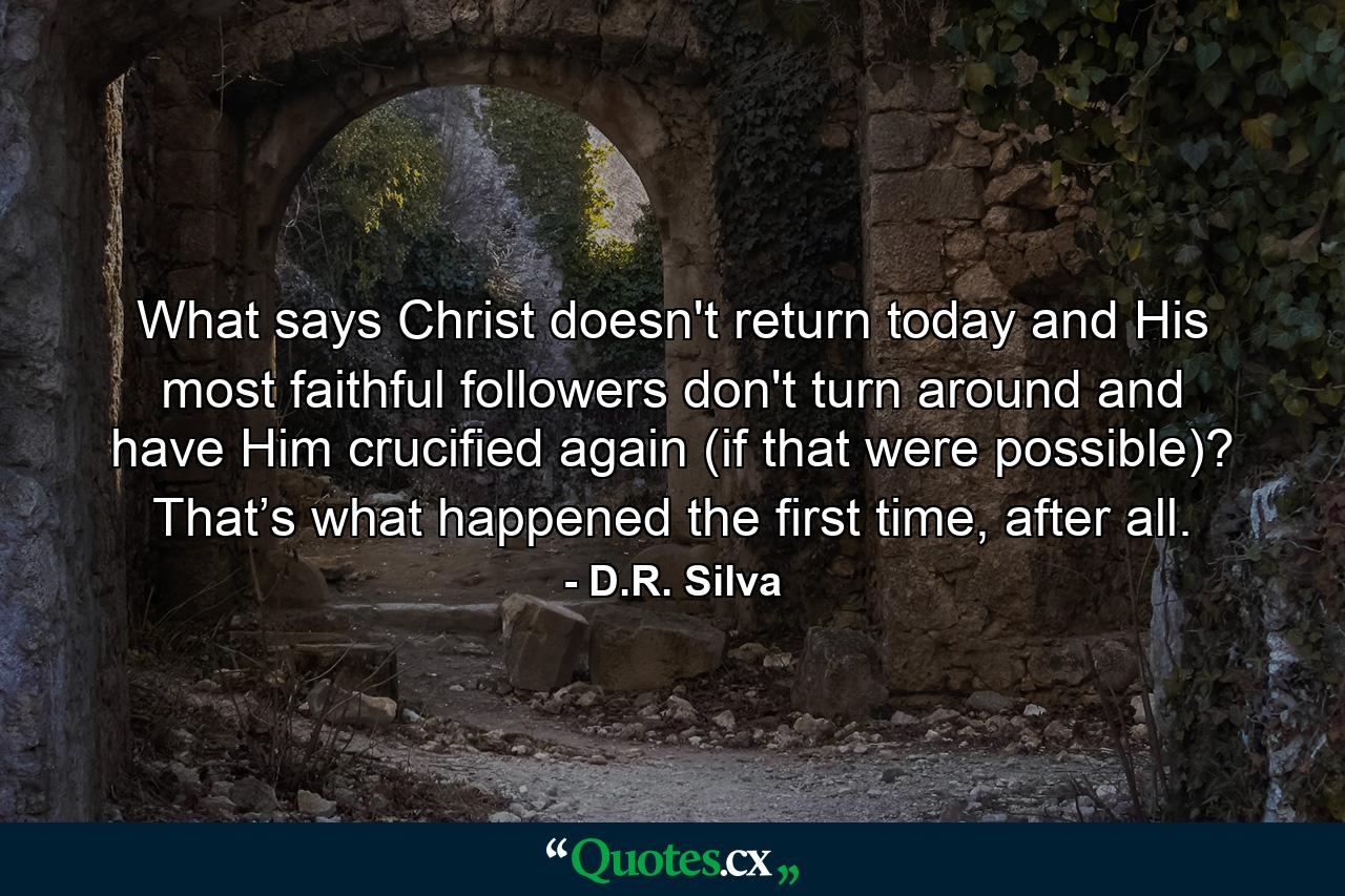 What says Christ doesn't return today and His most faithful followers don't turn around and have Him crucified again (if that were possible)? That’s what happened the first time, after all. - Quote by D.R. Silva