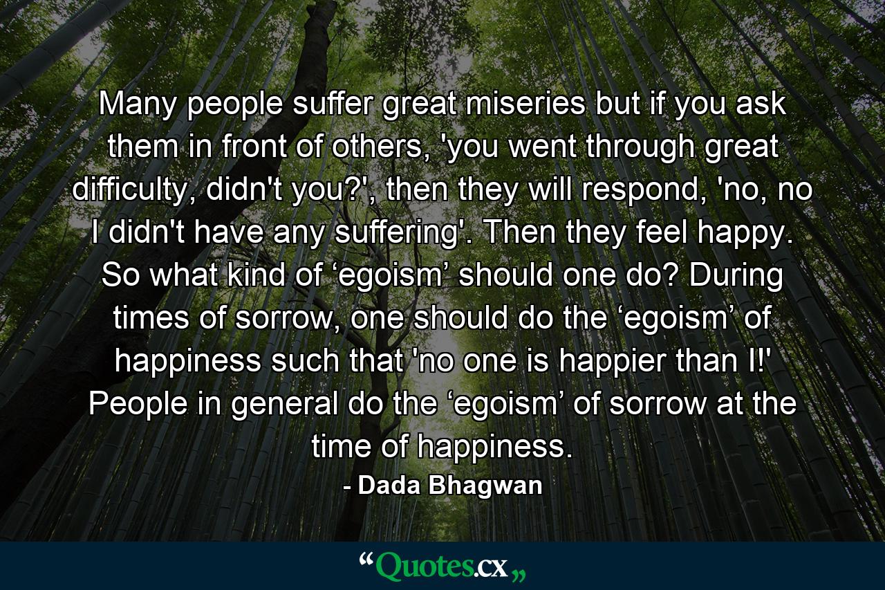 Many people suffer great miseries but if you ask them in front of others, 'you went through great difficulty, didn't you?', then they will respond, 'no, no I didn't have any suffering'. Then they feel happy. So what kind of ‘egoism’ should one do? During times of sorrow, one should do the ‘egoism’ of happiness such that 'no one is happier than I!' People in general do the ‘egoism’ of sorrow at the time of happiness. - Quote by Dada Bhagwan