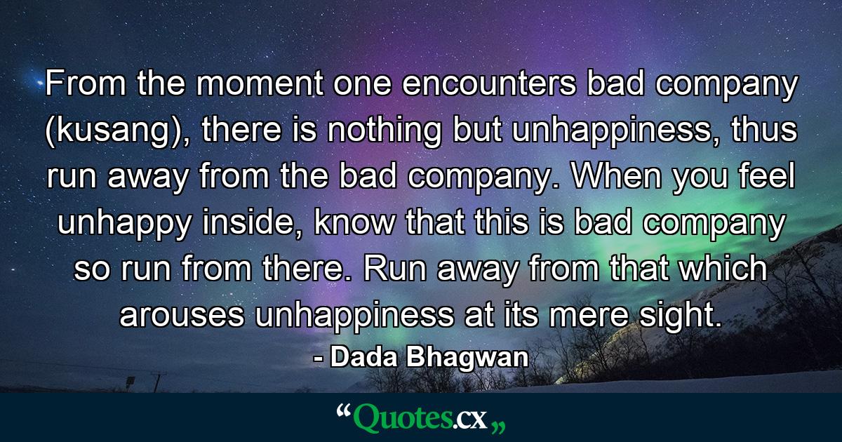 From the moment one encounters bad company (kusang), there is nothing but unhappiness, thus run away from the bad company. When you feel unhappy inside, know that this is bad company so run from there. Run away from that which arouses unhappiness at its mere sight. - Quote by Dada Bhagwan