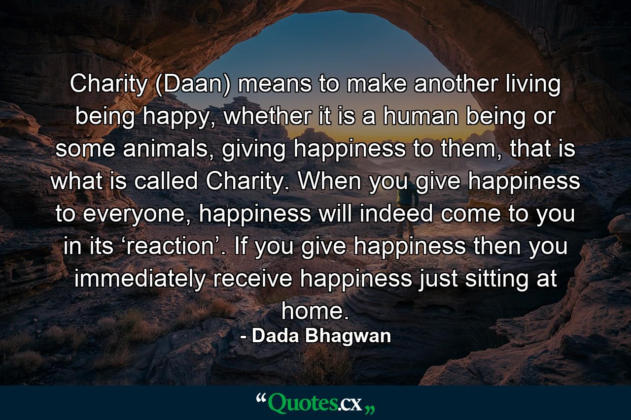 Charity (Daan) means to make another living being happy, whether it is a human being or some animals, giving happiness to them, that is what is called Charity. When you give happiness to everyone, happiness will indeed come to you in its ‘reaction’. If you give happiness then you immediately receive happiness just sitting at home. - Quote by Dada Bhagwan