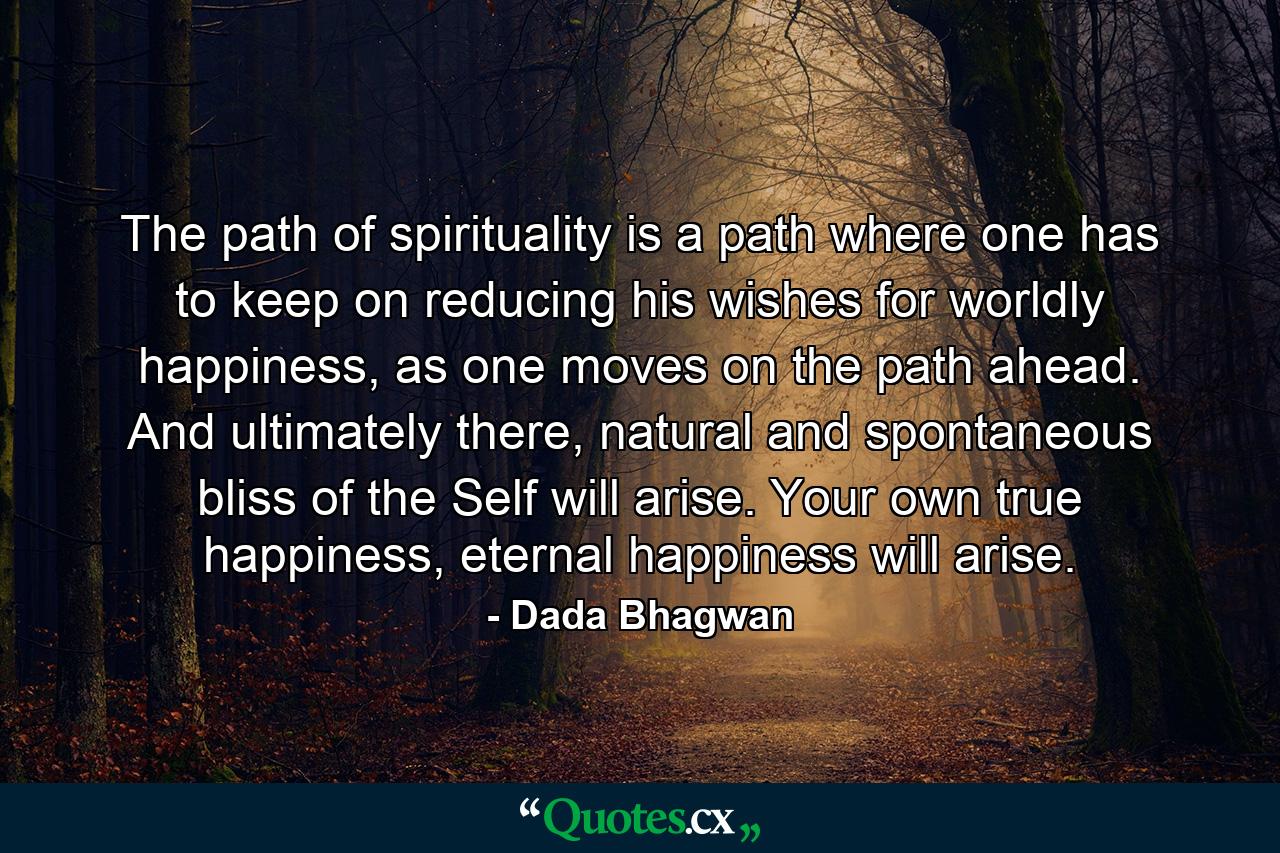 The path of spirituality is a path where one has to keep on reducing his wishes for worldly happiness, as one moves on the path ahead. And ultimately there, natural and spontaneous bliss of the Self will arise. Your own true happiness, eternal happiness will arise. - Quote by Dada Bhagwan