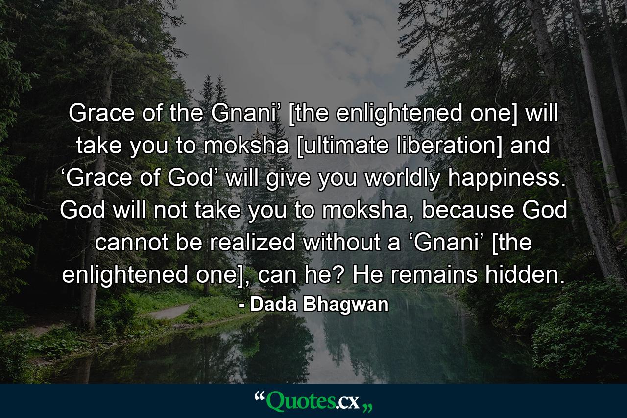 Grace of the Gnani’ [the enlightened one] will take you to moksha [ultimate liberation] and ‘Grace of God’ will give you worldly happiness. God will not take you to moksha, because God cannot be realized without a ‘Gnani’ [the enlightened one], can he? He remains hidden. - Quote by Dada Bhagwan