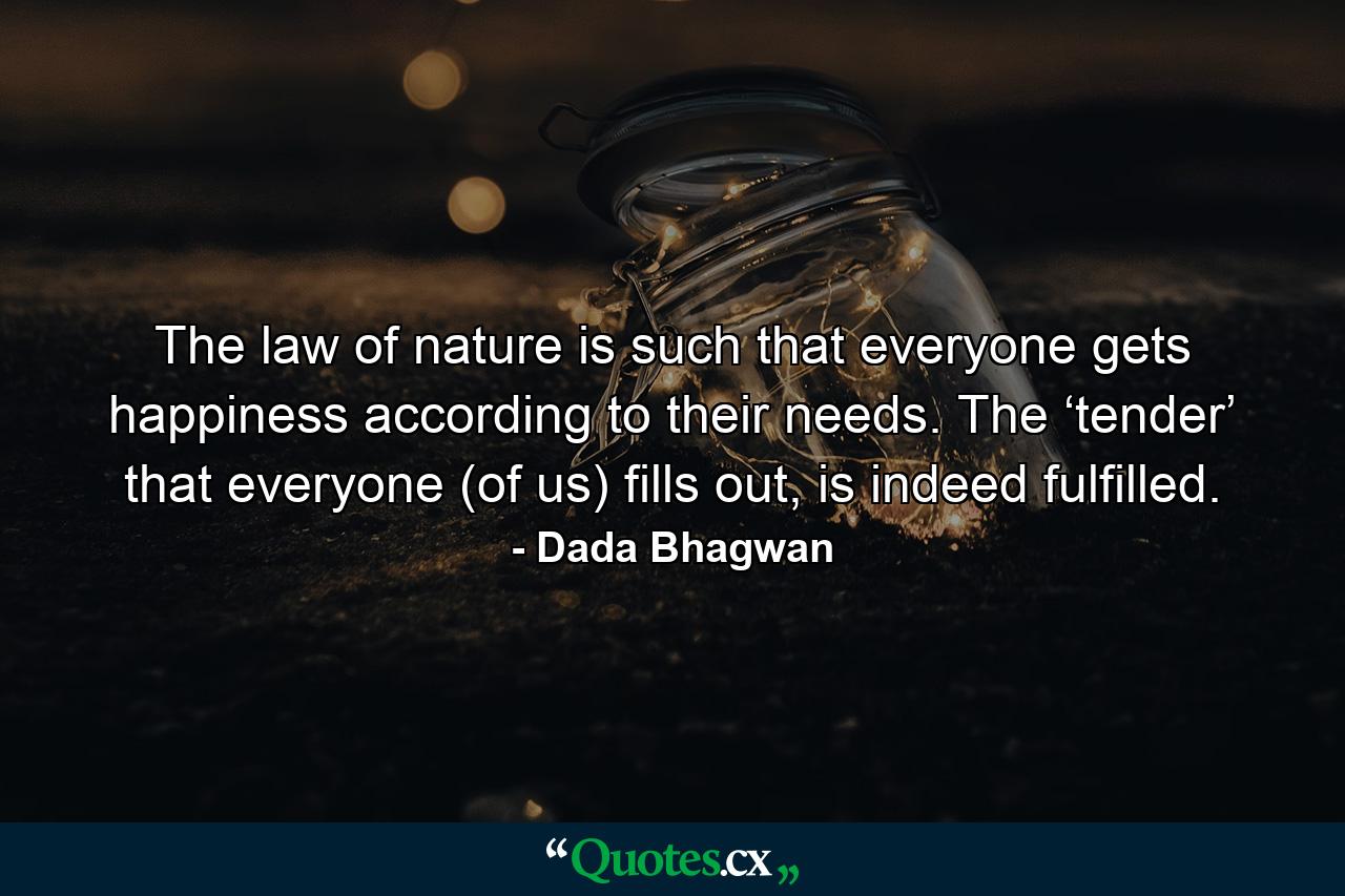 The law of nature is such that everyone gets happiness according to their needs. The ‘tender’ that everyone (of us) fills out, is indeed fulfilled. - Quote by Dada Bhagwan