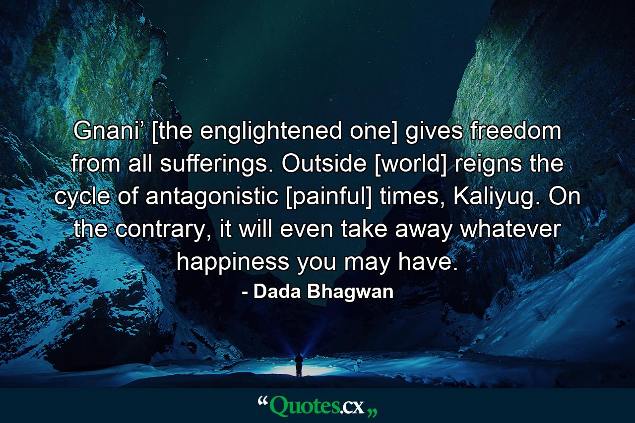 Gnani’ [the englightened one] gives freedom from all sufferings. Outside [world] reigns the cycle of antagonistic [painful] times, Kaliyug. On the contrary, it will even take away whatever happiness you may have. - Quote by Dada Bhagwan