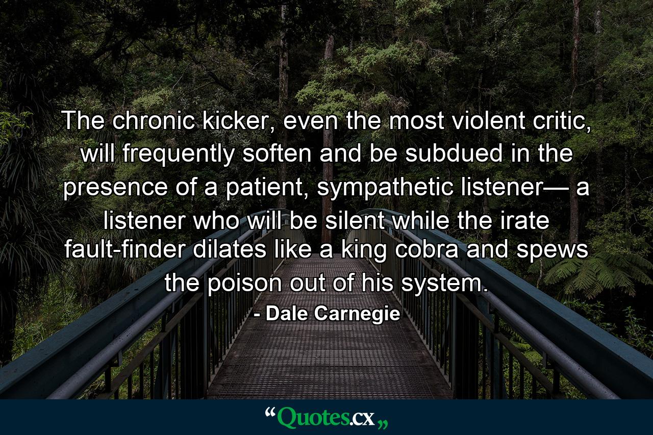 The chronic kicker, even the most violent critic, will frequently soften and be subdued in the presence of a patient, sympathetic listener— a listener who will be silent while the irate fault-finder dilates like a king cobra and spews the poison out of his system. - Quote by Dale Carnegie