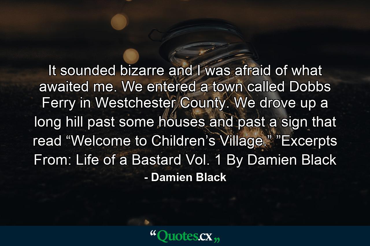 It sounded bizarre and I was afraid of what awaited me. We entered a town called Dobbs Ferry in Westchester County. We drove up a long hill past some houses and past a sign that read “Welcome to Children’s Village.” ”Excerpts From: Life of a Bastard Vol. 1 By Damien Black - Quote by Damien Black