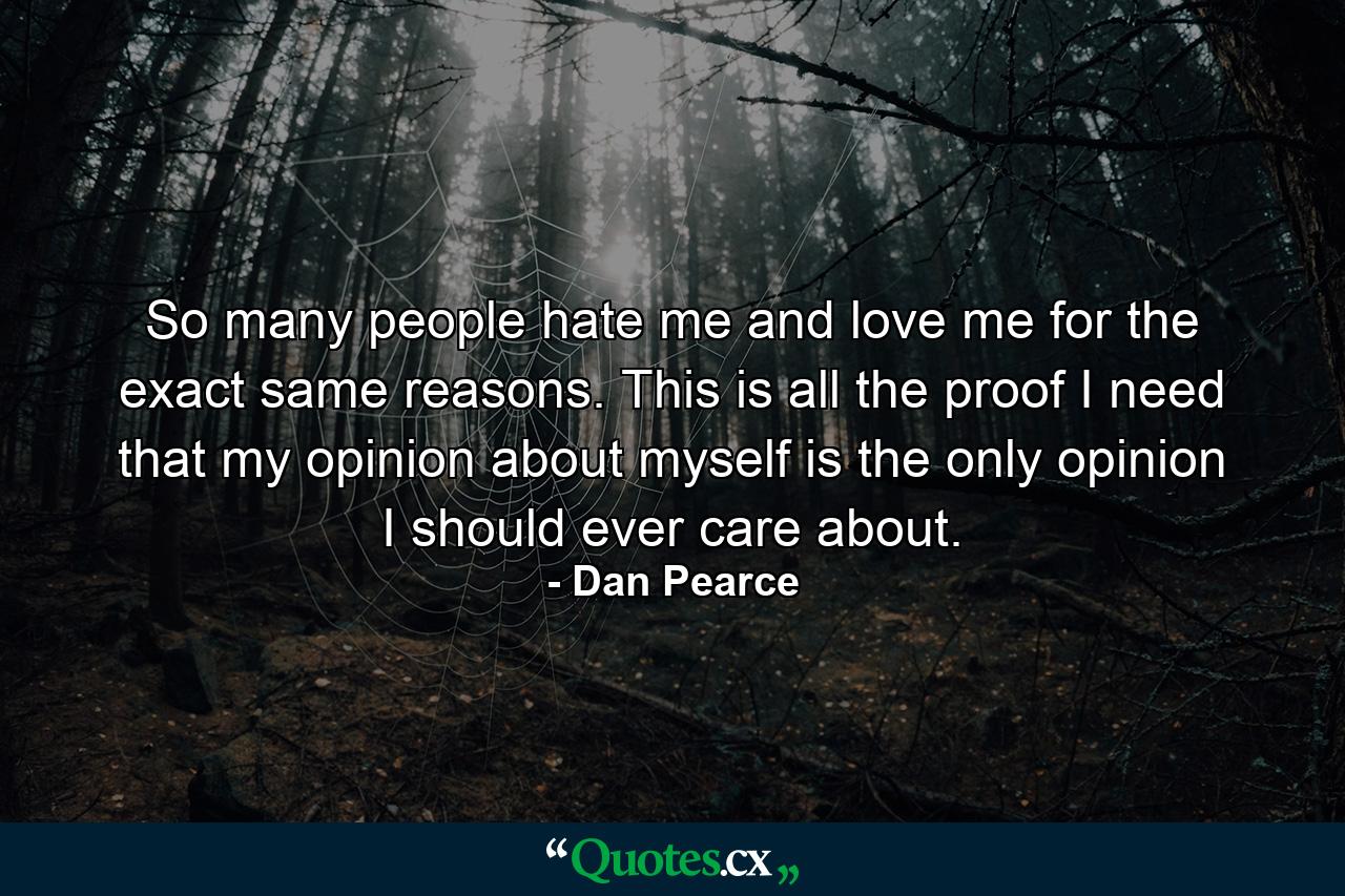 So many people hate me and love me for the exact same reasons. This is all the proof I need that my opinion about myself is the only opinion I should ever care about. - Quote by Dan Pearce