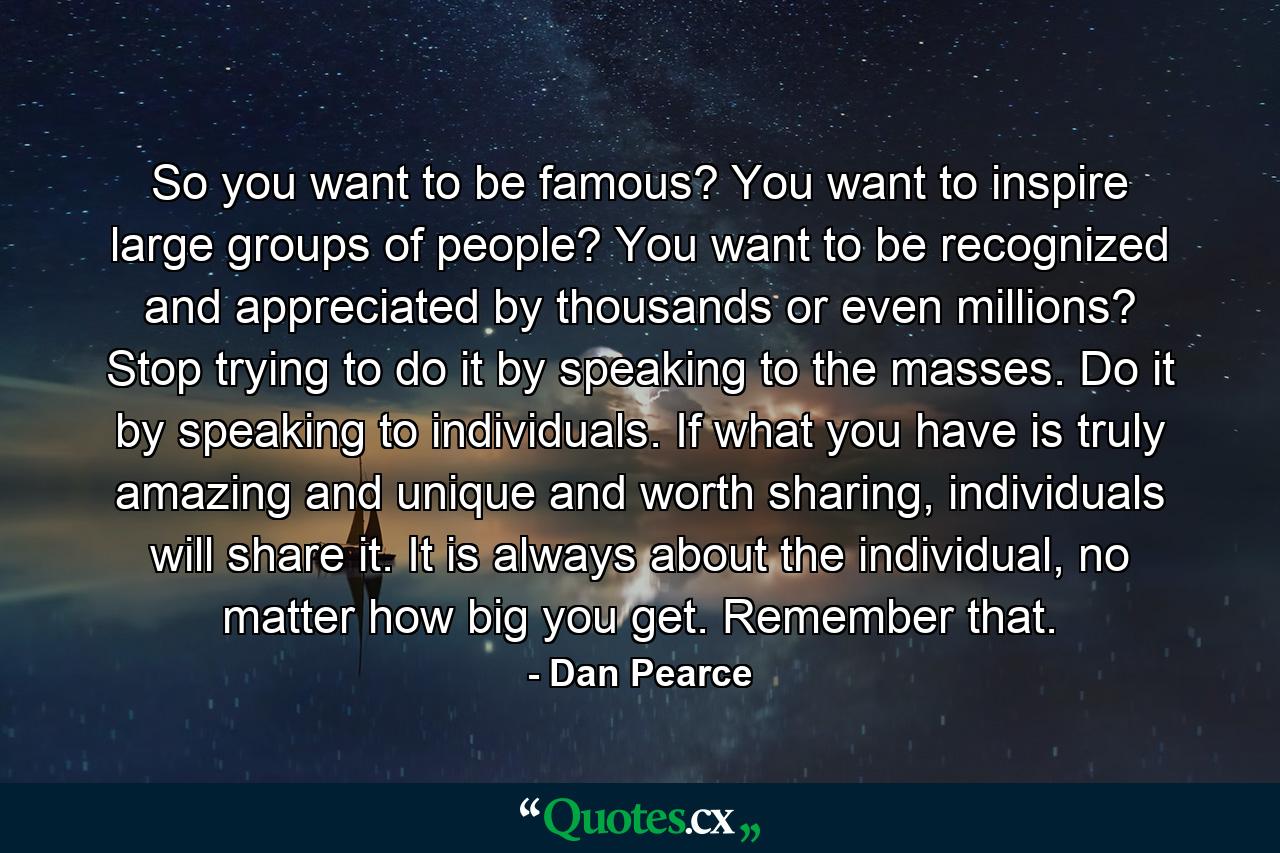 So you want to be famous? You want to inspire large groups of people? You want to be recognized and appreciated by thousands or even millions? Stop trying to do it by speaking to the masses. Do it by speaking to individuals. If what you have is truly amazing and unique and worth sharing, individuals will share it. It is always about the individual, no matter how big you get. Remember that. - Quote by Dan Pearce