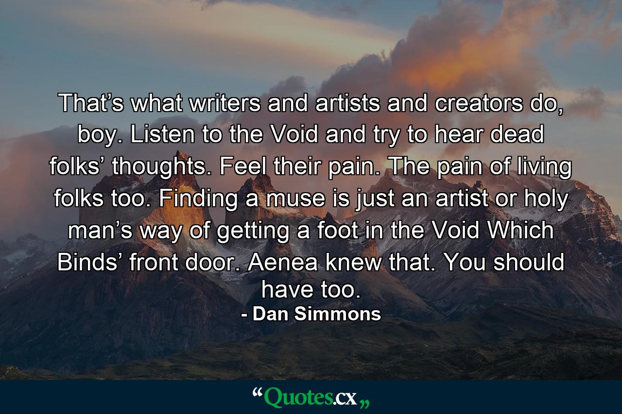 That’s what writers and artists and creators do, boy. Listen to the Void and try to hear dead folks’ thoughts. Feel their pain. The pain of living folks too. Finding a muse is just an artist or holy man’s way of getting a foot in the Void Which Binds’ front door. Aenea knew that. You should have too. - Quote by Dan Simmons