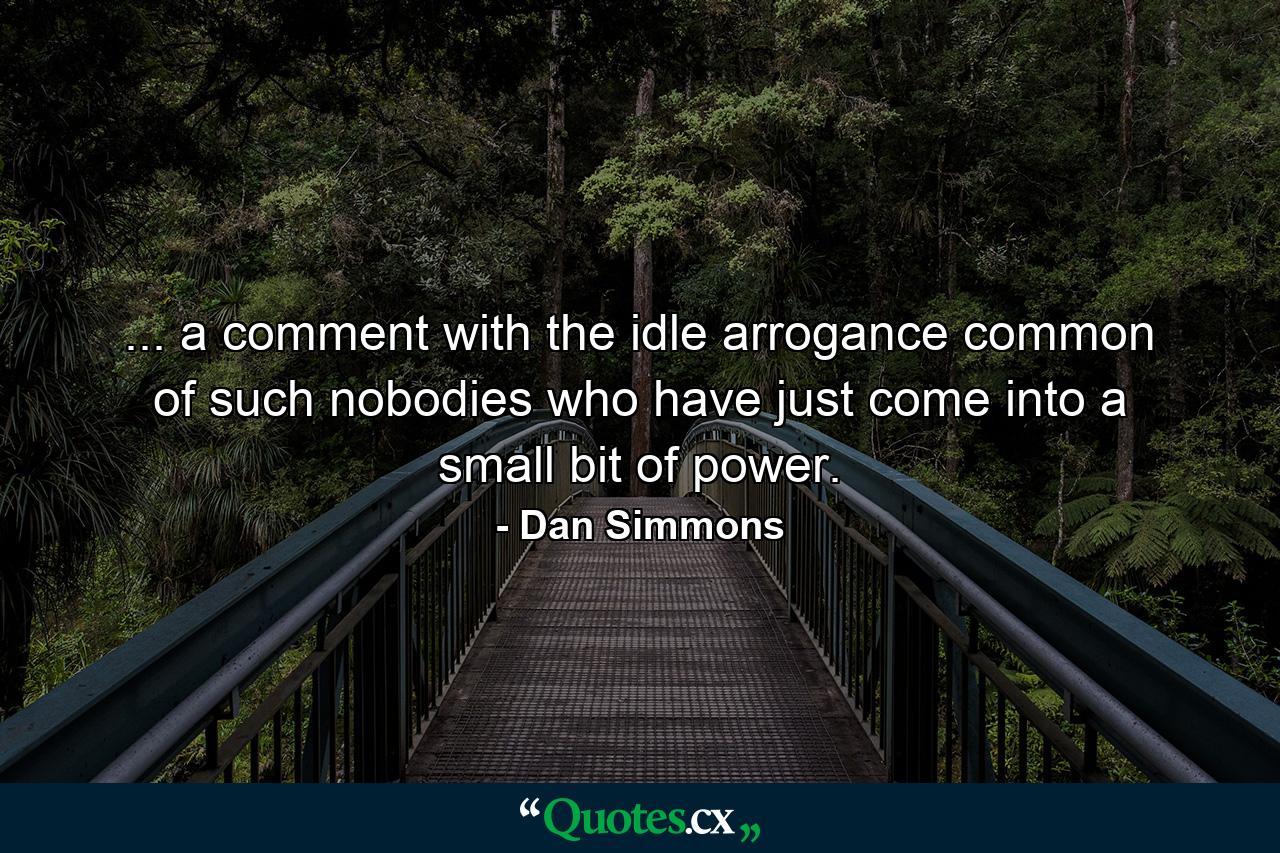 ... a comment with the idle arrogance common of such nobodies who have just come into a small bit of power. - Quote by Dan Simmons