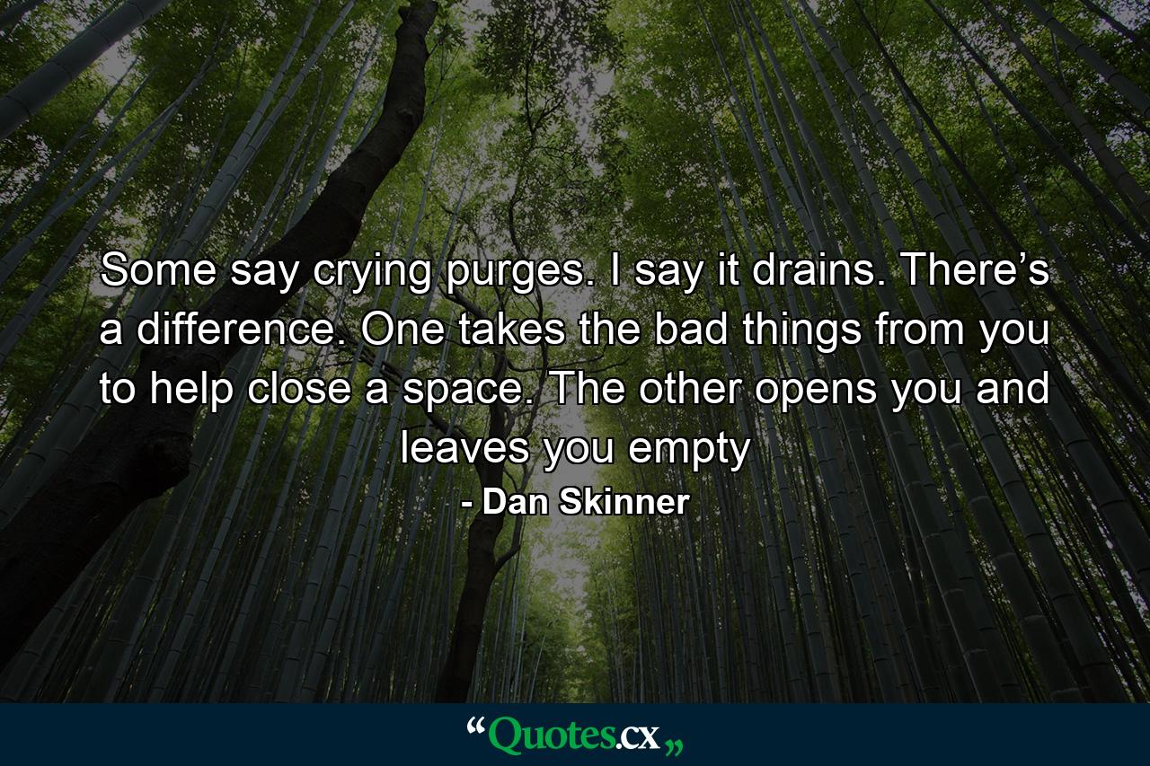 Some say crying purges. I say it drains. There’s a difference. One takes the bad things from you to help close a space. The other opens you and leaves you empty - Quote by Dan Skinner