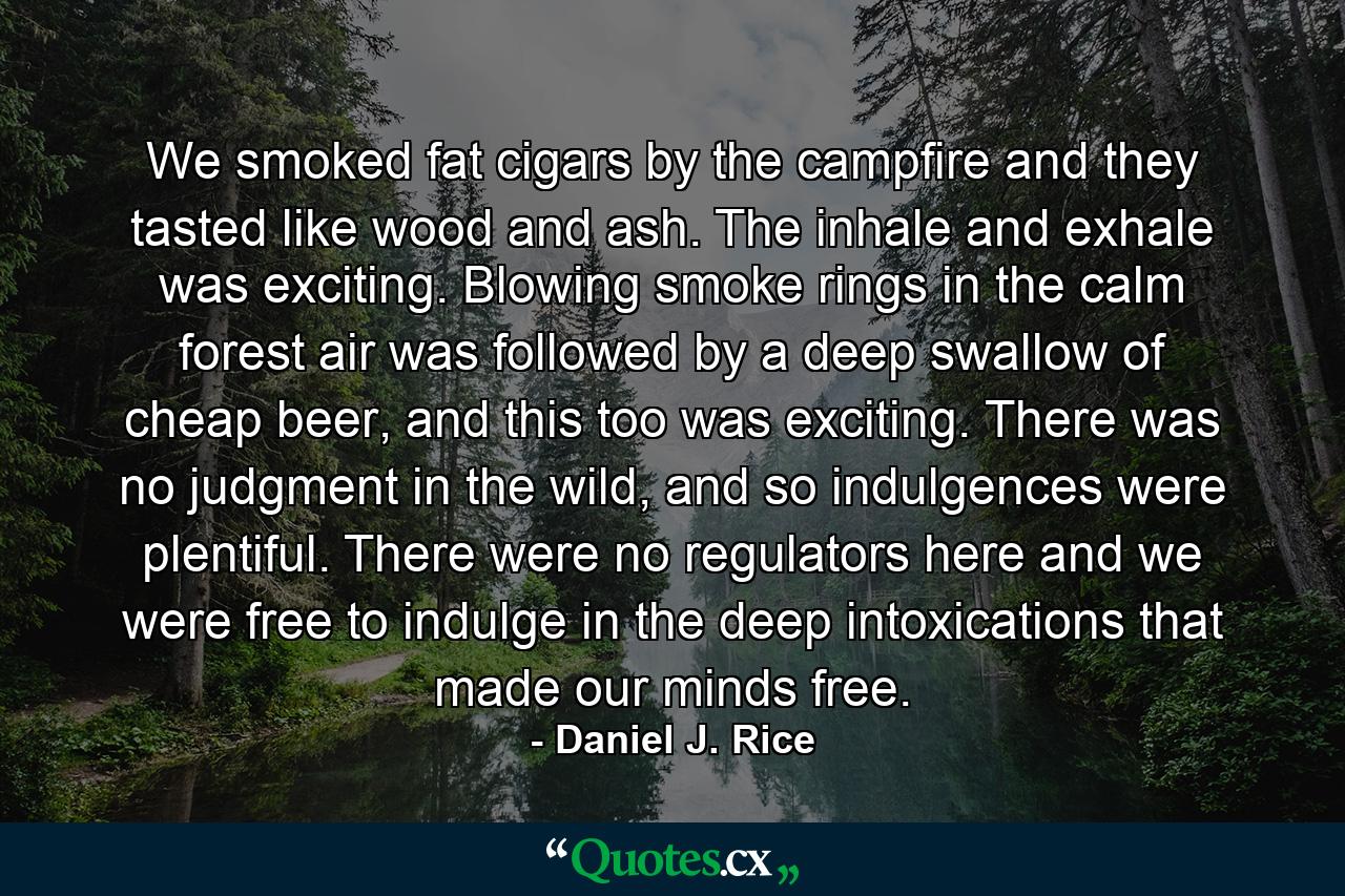 We smoked fat cigars by the campfire and they tasted like wood and ash. The inhale and exhale was exciting. Blowing smoke rings in the calm forest air was followed by a deep swallow of cheap beer, and this too was exciting. There was no judgment in the wild, and so indulgences were plentiful. There were no regulators here and we were free to indulge in the deep intoxications that made our minds free. - Quote by Daniel J. Rice