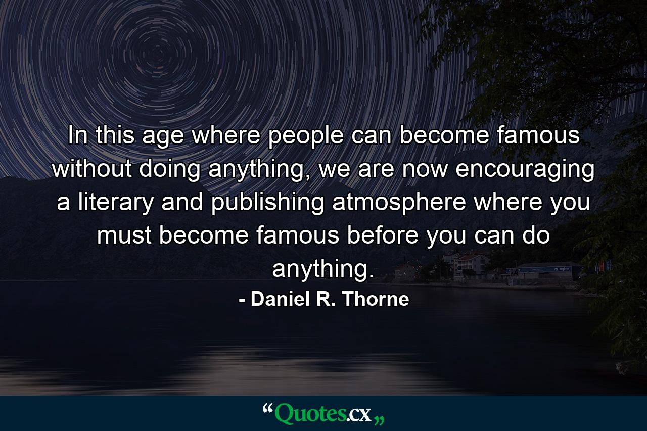 In this age where people can become famous without doing anything, we are now encouraging a literary and publishing atmosphere where you must become famous before you can do anything. - Quote by Daniel R. Thorne