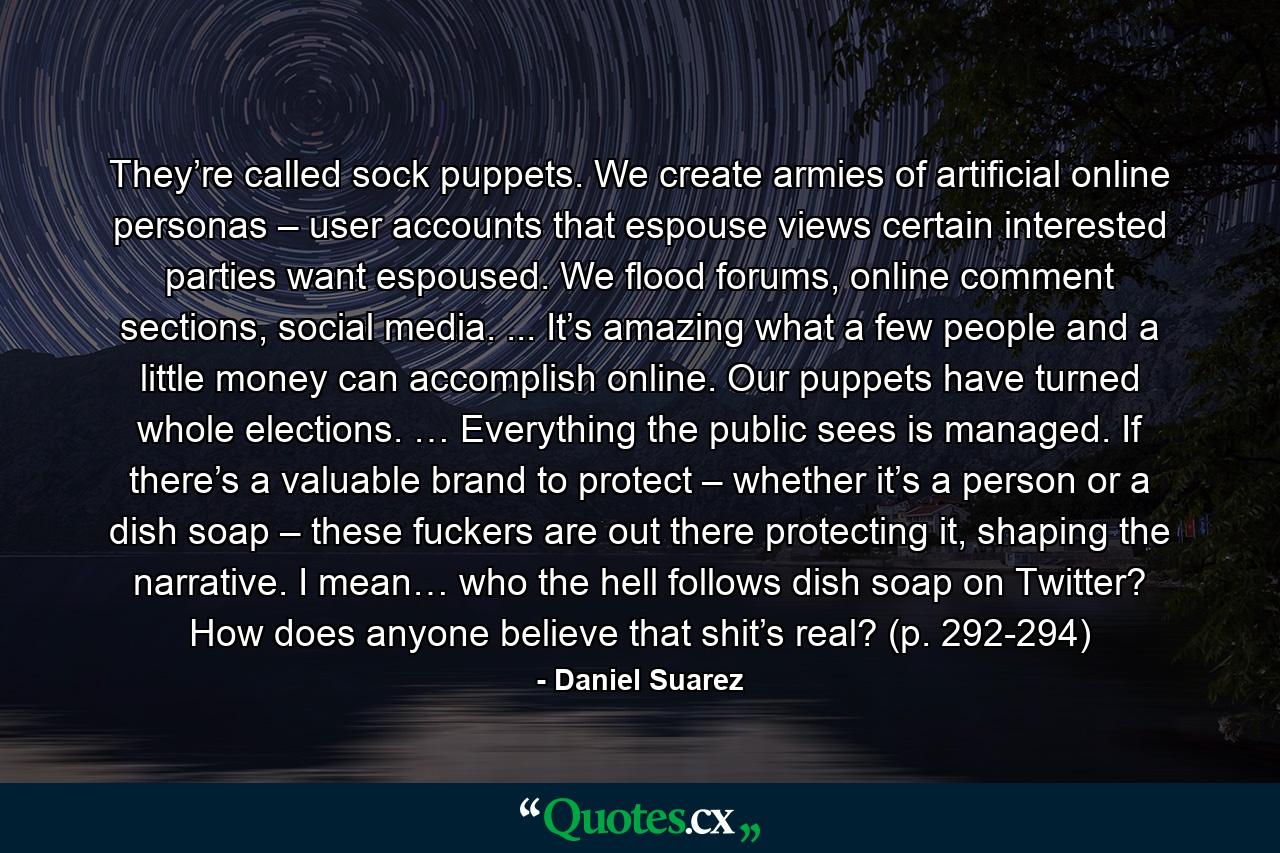 They’re called sock puppets. We create armies of artificial online personas – user accounts that espouse views certain interested parties want espoused. We flood forums, online comment sections, social media. ... It’s amazing what a few people and a little money can accomplish online. Our puppets have turned whole elections. … Everything the public sees is managed. If there’s a valuable brand to protect – whether it’s a person or a dish soap – these fuckers are out there protecting it, shaping the narrative. I mean… who the hell follows dish soap on Twitter? How does anyone believe that shit’s real? (p. 292-294) - Quote by Daniel Suarez