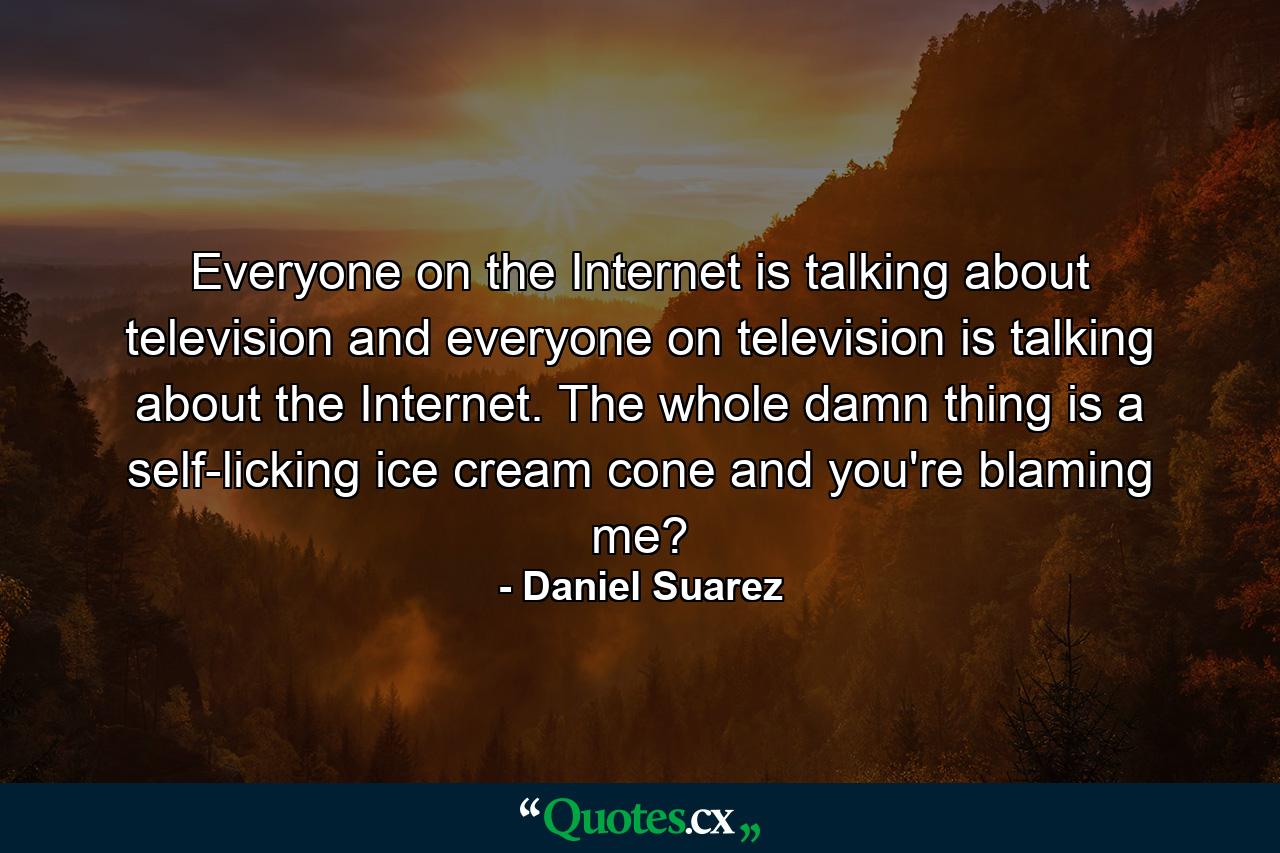 Everyone on the Internet is talking about television and everyone on television is talking about the Internet. The whole damn thing is a self-licking ice cream cone and you're blaming me? - Quote by Daniel Suarez