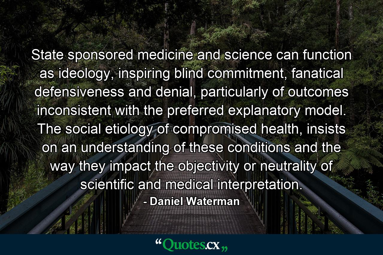 State sponsored medicine and science can function as ideology, inspiring blind commitment, fanatical defensiveness and denial, particularly of outcomes inconsistent with the preferred explanatory model. The social etiology of compromised health, insists on an understanding of these conditions and the way they impact the objectivity or neutrality of scientific and medical interpretation. - Quote by Daniel Waterman